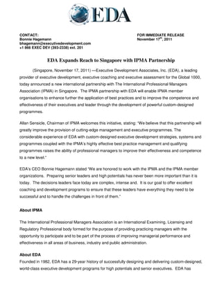 CONTACT:                                                             FOR IMMEDIATE RELEASE
                                                                                th
Bonnie Hagemann                                                      November 17 , 2011
bhagemann@executivedevelopment.com
+1 866 EXEC DEV (393-2338) ext. 201


                   EDA Expands Reach to Singapore with IPMA Partnership
       (Singapore, November 17, 2011) —Executive Development Associates, Inc. (EDA), a leading
provider of executive development, executive coaching and executive assessment for the Global 1000,
today announced a new international partnership with The International Professional Managers
Association (IPMA) in Singapore. The IPMA partnership with EDA will enable IPMA member
organisations to enhance further the application of best practices and to improve the competence and
effectiveness of their executives and leader through the development of powerful custom-designed
programmes.

Allan Sensicle, Chairman of IPMA welcomes this initiative, stating: “We believe that this partnership will
greatly improve the provision of cutting-edge management and executive programmes. The
considerable experience of EDA with custom-designed executive development strategies, systems and
programmes coupled with the IPMA’s highly effective best practice management and qualifying
programmes raises the ability of professional managers to improve their effectiveness and competence
to a new level.”

EDA’s CEO Bonnie Hagemann stated “We are honored to work with the IPMA and the IPMA member
organizations. Preparing senior leaders and high potentials has never been more important than it is
today. The decisions leaders face today are complex, intense and. It is our goal to offer excellent
coaching and development programs to ensure that these leaders have everything they need to be
successful and to handle the challenges in front of them.”


About IPMA

The International Professional Managers Association is an International Examining, Licensing and
Regulatory Professional body formed for the purpose of providing practicing managers with the
opportunity to participate and to be part of the process of improving managerial performance and
effectiveness in all areas of business, industry and public administration.

About EDA
Founded in 1982, EDA has a 29-year history of successfully designing and delivering custom-designed,
world-class executive development programs for high potentials and senior executives. EDA has
 