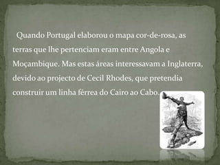   Quando Portugal elaborou o mapa cor-de-rosa, as terras que lhe pertenciam eram entre Angola e Moçambique. Mas estas áreas interessavam a Inglaterra, devido ao projecto de CecilRhodes, que pretendia construir um linha férrea do Cairo ao Cabo.