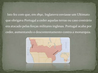   Isto fez com que, em 1890, Inglaterra enviasse um Ultimato que obrigava Portugal a ceder aquelas terras ou caso contrário era atacado pelas forças militares inglesas. Portugal acaba por ceder, aumentando o descontentamento contra a monarquia.