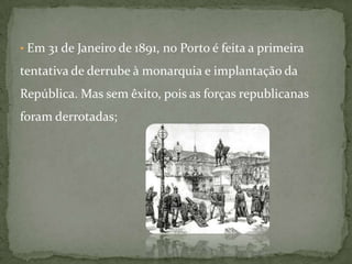  Em 31 de Janeiro de 1891, no Porto é feita a primeira tentativa de derrube à monarquia e implantação da República. Mas sem êxito, pois as forças republicanas foram derrotadas;  Em 1907, para ultrapassar as dificuldades, o rei D.Carlos dissolve o parlamento e João Franco governa em ditadura, onde se criou a censura de imprensa e os presos políticos eram condenados a degredo. Em 1908, quando a família real regressava de Vila Viçosa, o rei D. Carlos e o príncipe herdeiro, D. Luís Filipe, foram assassinados no Terreiro do Paço em Lisboa. Chamou-se a este ataque, o regicídio.  Posto isto, os portugueses ficaram sem rei e sem o seu herdeiro. A única solução para a governação foi D. Manuel II, filho do monarca assassinado, que tinha apenas 18 anos.