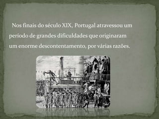   Nos finais do século XIX, Portugal atravessou um período de grandes dificuldades que originaram um enorme descontentamento, por várias razões.