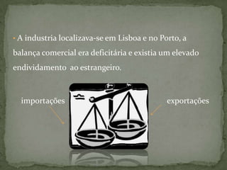  A industria localizava-se em Lisboa e no Porto, a balança comercial era deficitária e existia um elevado endividamento  ao estrangeiro.importações                                                  exportações