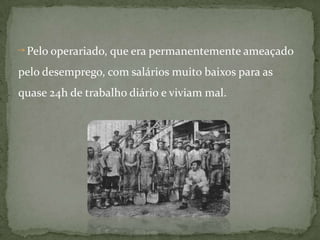    Pelo operariado, que era permanentemente ameaçado pelo desemprego, com salários muito baixos para as quase 24h de trabalho diário e viviam mal.
