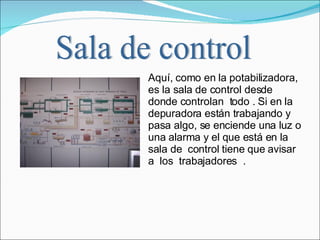 Aquí, como en la potabilizadora, es la sala de control desde donde controlan  todo . Si en la depuradora están trabajando y pasa algo, se enciende una luz o una alarma y el que está en la sala de  control tiene que avisar a  los  trabajadores  .  Sala de control 