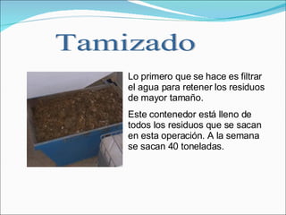 Lo primero que se hace es filtrar el agua para retener los residuos de mayor tamaño. Este contenedor está lleno de todos los residuos que se sacan en esta operación. A la semana se sacan 40 toneladas. Tamizado 