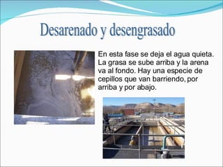 En esta fase se deja el agua quieta. La grasa se sube arriba y la arena va al fondo. Hay una especie de cepillos que van barriendo, por arriba y por abajo.  Desarenado y desengrasado 