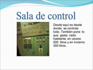 Desde aquí es desde donde  se controla  todo. También pone  lo que  gasta  cada habitante: en verano 500  litros y en invierno 300 litros .  Sala de control 