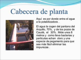 Aquí  es por donde entra el agua a la potabilizadora .  El agua la cogen del pantano del Arquillo, 70%,  y de los pozos de Caudé,  el  30% . Mide unos 8 metros y  como lleva bacterias y partículas echan  cloro y una especie de pegamento para que  sea más fácil eliminar las impurezas . Cabecera de planta 