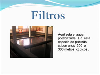 Filtros Aquí está el agua potabilizada.  En  esta especie de piscinas caben unos  200  ó  300 metros  cúbicos .  