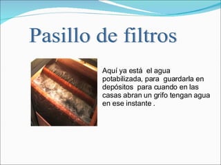 Aquí ya está  el agua  potabilizada, para  guardarla en depósitos  para cuando en las casas abran un grifo tengan agua en ese instante .  Pasillo de filtros 