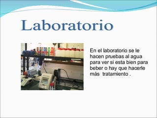 En el laboratorio se le hacen pruebas al agua para ver si esta bien para beber o hay que hacerle más  tratamiento .   Laboratorio 