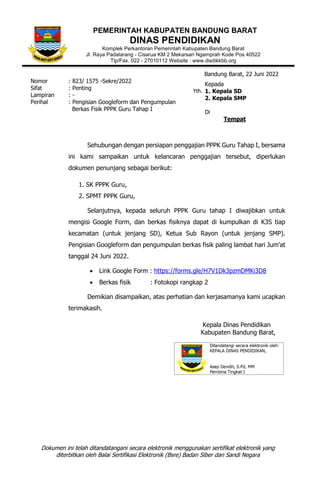 Dokumen ini telah ditandatangani secara elektronik menggunakan sertifikat elektronik yang
diterbitkan oleh Balai Sertifikasi Elektronik (Bsre) Badan Siber dan Sandi Negara
PEMERINTAH KABUPATEN BANDUNG BARAT
DINAS PENDIDIKAN
Komplek Perkantoran Pemerintah Kabupaten Bandung Barat
Jl. Raya Padalarang - Cisarua KM 2 Mekarsari Ngamprah Kode Pos 40522
Tlp/Fax. 022 - 27010112 Website : www.disdikkbb.org
Bandung Barat, 22 Juni 2022
Nomor : 823/ 1575 -Sekre/2022
Sifat : Penting
Lampiran : -
Perihal : Pengisian Googleform dan Pengumpulan
Berkas Fisik PPPK Guru Tahap I
Sehubungan dengan persiapan penggajian PPPK Guru Tahap I, bersama
ini kami sampaikan untuk kelancaran penggajian tersebut, diperlukan
dokumen penunjang sebagai berikut:
1. SK PPPK Guru,
2. SPMT PPPK Guru,
Selanjutnya, kepada seluruh PPPK Guru tahap I diwajibkan untuk
mengisi Google Form, dan berkas fisiknya dapat di kumpulkan di K3S tiap
kecamatan (untuk jenjang SD), Ketua Sub Rayon (untuk jenjang SMP).
Pengisian Googleform dan pengumpulan berkas fisik paling lambat hari Jum’at
tanggal 24 Juni 2022.
• Link Google Form : https://forms.gle/H7V1Dk3pzmDMKi3D8
• Berkas fisik : Fotokopi rangkap 2
Demikian disampaikan, atas perhatian dan kerjasamanya kami ucapkan
terimakasih.
Kepala Dinas Pendidikan
Kabupaten Bandung Barat,
Kepada
1. Kepala SD
2. Kepala SMP
Di
Tempat
Yth.
 