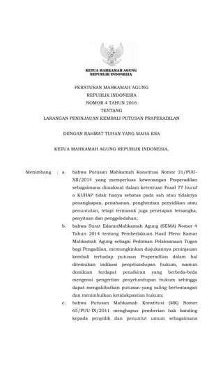PERATURAN MAHKAMAH AGUNG
REPUBLIK INDONESIA
NOMOR 4 TAHUN 2016
TENTANG
LARANGAN PENINJAUAN KEMBALI PUTUSAN PRAPERADILAN
DENGAN RAHMAT TUHAN YANG MAHA ESA
KETUA MAHKAMAH AGUNG REPUBLIK INDONESIA,
Menimbang : a. bahwa Putusan Mahkamah Konstitusi Nomor 21/PUU-
XII/2014 yang memperluas kewenangan Praperadilan
sebagaimana dimaksud dalam ketentuan Pasal 77 huruf
a KUHAP tidak hanya sebatas pada sah atau tidaknya
penangkapan, penahanan, penghentian penyidikan atau
penuntutan, tetapi termasuk juga penetapan tersangka,
penyitaan dan penggeledahan;
b. bahwa Surat EdaranMahkamah Agung (SEMA) Nomor 4
Tahun 2014 tentang Pemberlakuan Hasil Pleno Kamar
Mahkamah Agung sebagai Pedoman Pelaksanaan Tugas
bagi Pengadilan, memungkinkan diajukannya peninjauan
kembali terhadap putusan Praperadilan dalam hal
ditemukan indikasi penyelundupan hukum, namun
demikian terdapat penafsiran yang berbeda-beda
mengenai pengertian penyelundupan hukum sehingga
dapat mengakibatkan putusan yang saling bertentangan
dan menimbulkan ketidakpastian hukum;
c. bahwa Putusan Mahkamah Konstitusi (MK) Nomor
65/PUU-IX/2011 menghapus pemberian hak banding
kepada penyidik dan penuntut umum sebagaimana
 