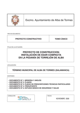 Excmo. Ayuntamiento de Alba de Tormes




TIPO DE DOCUMENTO:



             PROYECTO CONSTRUCTIVO                  TOMO ÚNICO



TÍTULO DE LA ACTUACIÓN:



                     PROYECTO DE CONSTRUCCION:
                   INSTALACIÓN DE EDAR COMPACTA
                 EN LA PEDANÍA DE TORREJÓN DE ALBA


LOCALIZACIÓN:



       TÉRMINO MUNICIPAL DE ALBA DE TORMES (SALAMANCA)

CONTENIDO:


 - DOCUMENTO Nº 1: MEMORIA Y ANEJOS
 - DOCUMENTO Nº 2: PLANOS
 - DOCUMENTO Nº 3: PLIEGO DE PRESCRIPCIONES TÉCNICAS PARTICULARES
 - DOCUMENTO Nº 4: PRESUPUESTO
 - DOCUMENTO Nº 5: ESTUDIO BÁSICO DE SEGURIDAD Y SALUD



 CONSULTOR:                                FECHA:

                                                    NOVIEMBRE 2009
 