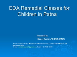 EDA Remedial Classes for Children in Patna  Presented by Manoj Kumar ,PGDRM (IRMA)  Free-lance Consultant  (  Micro Finance/Micro Enterprises,Livelihoods,BoP Markets and School Education)  E-mail :  [email_address] , Mobile : +91-74881-16811  