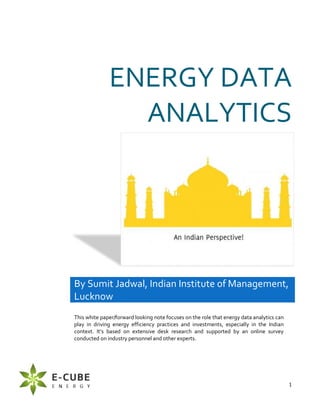 1
ENERGY DATA
ANALYTICS
By Sumit Jadwal, Indian Institute of Management,
Lucknow
This white paper/forward looking note focuses on the role that energy data analytics can
play in driving energy efficiency practices and investments, especially in the Indian
context. It’s based on extensive desk research and supported by an online survey
conducted on industry personnel and other experts.
 