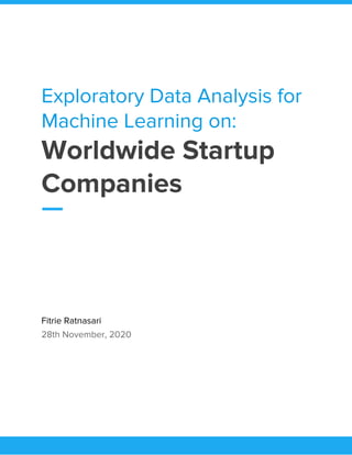  
Exploratory Data Analysis for 
Machine Learning on: 
Worldwide Startup 
Companies  
 
Fitrie Ratnasari 
28th November, 2020 
 
 
 
   
 
 