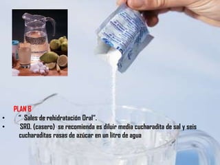 PLAN B
•     “ Sales de rehidratación Oral“.
•      SRO. (casero) se recomienda es diluir media cucharadita de sal y seis
      cucharaditas rasas de azúcar en un litro de agua
 