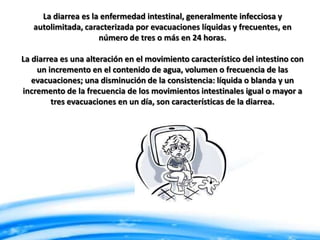 La diarrea es la enfermedad intestinal, generalmente infecciosa y
autolimitada, caracterizada por evacuaciones líquidas y frecuentes, en
número de tres o más en 24 horas.
La diarrea es una alteración en el movimiento característico del intestino con
un incremento en el contenido de agua, volumen o frecuencia de las
evacuaciones; una disminución de la consistencia: líquida o blanda y un
incremento de la frecuencia de los movimientos intestinales igual o mayor a
tres evacuaciones en un día, son características de la diarrea.

 
