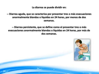 La diarrea se puede dividir en:
-- Diarrea aguda, que se caracteriza por presentar tres o más evacuaciones
anormalmente blandas o líquidas en 24 horas, por menos de dos
semanas.

-- Diarrea persistente, que se define como el presentar tres o más
evacuaciones anormalmente blandas o líquidas en 24 horas, por más de
dos semanas.

 