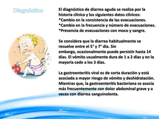 El diagnóstico de diarrea aguda se realiza por la
historia clínica y los siguientes datos clínicos:
*Cambio en la consistencia de las evacuaciones.
*Cambio en la frecuencia y número de evacuaciones.
*Presencia de evacuaciones con moco y sangre.
Se considera que la diarrea habitualmente se
resuelve entre el 5° y 7° día. Sin
embargo, ocasionalmente puede persistir hasta 14
días. El vómito usualmente dura de 1 a 2 días y en la
mayoría cede a los 3 días.
La gastroenteritis viral es de corta duración y está
asociada a mayor riesgo de vómito y deshidratación.
Mientras que, la gastroenteritis bacteriana se asocia
más frecuentemente con dolor abdominal grave y a
veces con diarrea sanguinolenta.

 