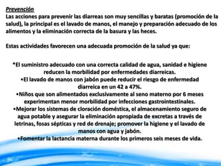 Prevención
Las acciones para prevenir las diarreas son muy sencillas y baratas (promoción de la
salud), la principal es el lavado de manos, el manejo y preparación adecuado de los
alimentos y la eliminación correcta de la basura y las heces.
Estas actividades favorecen una adecuada promoción de la salud ya que:
*El suministro adecuado con una correcta calidad de agua, sanidad e higiene
reducen la morbilidad por enfermedades diarreicas.
•El lavado de manos con jabón puede reducir el riesgo de enfermedad
diarreica en un 42 a 47%.
•Niños que son alimentados exclusivamente al seno materno por 6 meses
experimentan menor morbilidad por infecciones gastrointestinales.
•Mejorar los sistemas de cloración doméstica, el almacenamiento seguro de
agua potable y asegurar la eliminación apropiada de excretas a través de
letrinas, fosas sépticas y red de drenaje; promover la higiene y el lavado de
manos con agua y jabón.
•Fomentar la lactancia materna durante los primeros seis meses de vida.

 