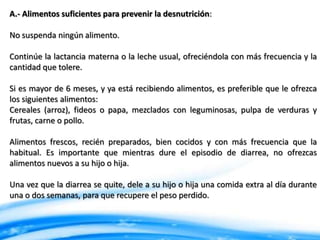 A.- Alimentos suficientes para prevenir la desnutrición:

No suspenda ningún alimento.
Continúe la lactancia materna o la leche usual, ofreciéndola con más frecuencia y la
cantidad que tolere.

Si es mayor de 6 meses, y ya está recibiendo alimentos, es preferible que le ofrezca
los siguientes alimentos:
Cereales (arroz), fideos o papa, mezclados con leguminosas, pulpa de verduras y
frutas, carne o pollo.
Alimentos frescos, recién preparados, bien cocidos y con más frecuencia que la
habitual. Es importante que mientras dure el episodio de diarrea, no ofrezcas
alimentos nuevos a su hijo o hija.
Una vez que la diarrea se quite, dele a su hijo o hija una comida extra al día durante
una o dos semanas, para que recupere el peso perdido.

 
