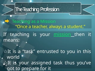 Teaching as a Mission
“Once a teacher, always a student.”
TheT
eachingProfession
If teaching is your mission then it
means:
☆It is a “task” entrusted to you in this
world
☆It is your assigned task thus you’ve
got to prepare for it
 