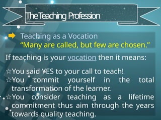 Teaching as a Vocation
“Many are called, but few are chosen.”
TheT
eachingProfession
If teaching is your vocation then it means:
☆You said YES to your call to teach!
☆You commit yourself in the total
transformation of the learner.
☆You consider teaching as a lifetime
commitment thus aim through the years
towards quality teaching.
 