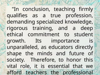 "In conclusion, teaching firmly
qualifies as a true profession,
demanding specialized knowledge,
rigorous training, and a deep
ethical commitment to student
growth. Its importance is
unparalleled, as educators directly
shape the minds and future of
society. Therefore, to honor this
vital role, it is essential that we
afford teachers the professional
 