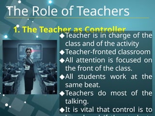 1. The Teacher as Controller
◆Teacher is in charge of the
class and of the activity
◆Teacher-fronted classroom
◆All attention is focused on
the front of the class.
◆All students work at the
same beat.
◆Teachers do most of the
talking.
◆It is vital that control is to
The Role of Teachers
 