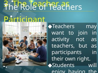 3. The Teacher as
Participant
◆Teachers may
want to join in
activity not as
teachers, but as
participants in
their own right.
◆Students will
The Role of Teachers
 