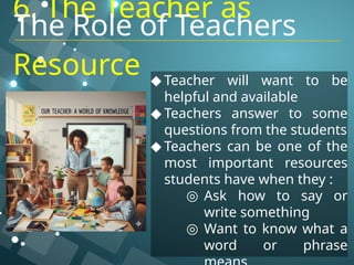 6. The Teacher as
Resource ◆ Teacher will want to be
helpful and available
◆ Teachers answer to some
questions from the students
◆ Teachers can be one of the
most important resources
students have when they :
◎ Ask how to say or
write something
◎ Want to know what a
word or phrase
The Role of Teachers
 