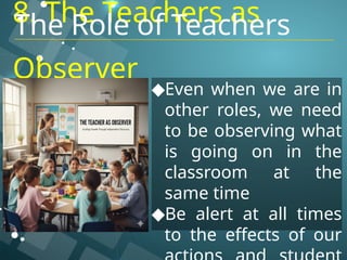 8. The Teachers as
Observer
◆Even when we are in
other roles, we need
to be observing what
is going on in the
classroom at the
same time
◆Be alert at all times
to the effects of our
The Role of Teachers
 