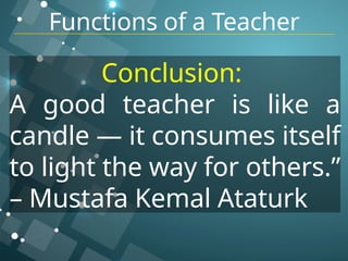 Functions of a Teacher
Conclusion:
A good teacher is like a
candle — it consumes itself
to light the way for others.”
– Mustafa Kemal Ataturk
 