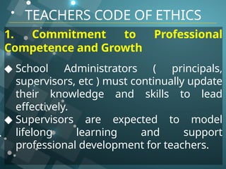 TEACHERS CODE OF ETHICS
1. Commitment to Professional
Competence and Growth
◆ School Administrators ( principals,
supervisors, etc ) must continually update
their knowledge and skills to lead
effectively.
◆ Supervisors are expected to model
lifelong learning and support
professional development for teachers.
 