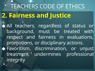 TEACHERS CODE OF ETHICS
2. Fairness and Justice
◆ All teachers, regardless of status or
background, must be treated with
respect and fairness in evaluations,
promotions, or disciplinary actions.
◆ Favoritism, discrimination, or unjust
treatment undermines professional
integrity
 