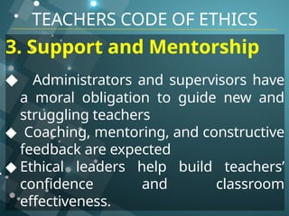 TEACHERS CODE OF ETHICS
3. Support and Mentorship
◆ Administrators and supervisors have
a moral obligation to guide new and
struggling teachers
◆ Coaching, mentoring, and constructive
feedback are expected
◆ Ethical leaders help build teachers’
confidence and classroom
effectiveness.
 