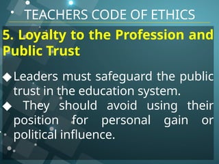 TEACHERS CODE OF ETHICS
5. Loyalty to the Profession and
Public Trust
◆Leaders must safeguard the public
trust in the education system.
◆ They should avoid using their
position for personal gain or
political influence.
 