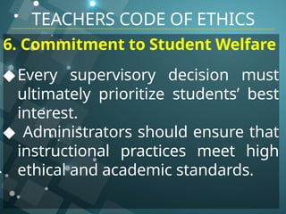 TEACHERS CODE OF ETHICS
6. Commitment to Student Welfare
◆Every supervisory decision must
ultimately prioritize students’ best
interest.
◆ Administrators should ensure that
instructional practices meet high
ethical and academic standards.
 