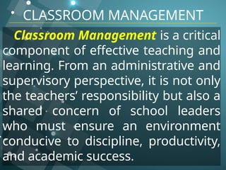 CLASSROOM MANAGEMENT
Classroom Management is a critical
component of effective teaching and
learning. From an administrative and
supervisory perspective, it is not only
the teachers’ responsibility but also a
shared concern of school leaders
who must ensure an environment
conducive to discipline, productivity,
and academic success.
 