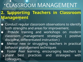 CLASSROOM MANAGEMENT
2. Supporting Teachers in Classroom
Management
◆ Conduct regular classroom observations to identify
both strengths and areas for improvement.
◆ Provide training and workshops on modern
classroom management strategies ( positive
discipline, differentiated instruction )
◆ Mentor new or struggling teachers in practical
behavior management techniques
◆ Foster Peer learning, encouraging teachers to
share best practices and strategies with
colleagues.
 
