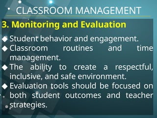 CLASSROOM MANAGEMENT
3. Monitoring and Evaluation
◆ Student behavior and engagement.
◆ Classroom routines and time
management.
◆ The ability to create a respectful,
inclusive, and safe environment.
◆ Evaluation tools should be focused on
both student outcomes and teacher
strategies.
 