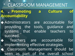 CLASSROOM MANAGEMENT
4. Promoting a Culture of
Accountability
◆ Administrators are accountable for
providing the tools, guidance and
systems that enable teachers to
succeed.
◆ Teachers are accountable for
implementing effective strategies.
◆ Classroom Management should be
seen as part of the overall school
 