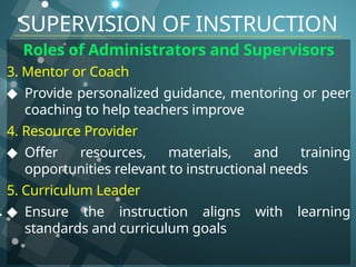 Roles of Administrators and Supervisors
3. Mentor or Coach
◆ Provide personalized guidance, mentoring or peer
coaching to help teachers improve
4. Resource Provider
◆ Offer resources, materials, and training
opportunities relevant to instructional needs
5. Curriculum Leader
◆ Ensure the instruction aligns with learning
standards and curriculum goals
SUPERVISION OF INSTRUCTION
 