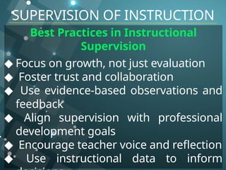 Best Practices in Instructional
Supervision
◆ Focus on growth, not just evaluation
◆ Foster trust and collaboration
◆ Use evidence-based observations and
feedback
◆ Align supervision with professional
development goals
◆ Encourage teacher voice and reflection
◆ Use instructional data to inform
SUPERVISION OF INSTRUCTION
 