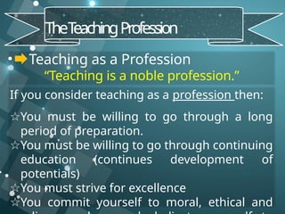 • Teaching as a Profession
“Teaching is a noble profession.”
TheT
eachingProfession
If you consider teaching as a profession then:
☆You must be willing to go through a long
period of preparation.
☆You must be willing to go through continuing
education (continues development of
potentials)
☆You must strive for excellence
☆You commit yourself to moral, ethical and
 