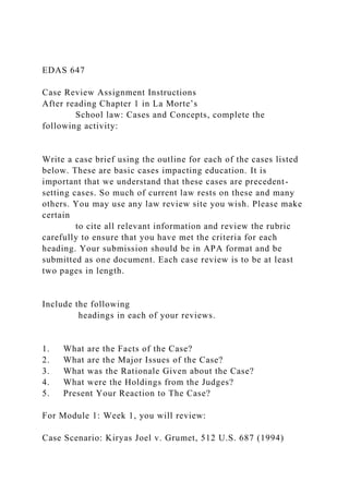 EDAS 647
Case Review Assignment Instructions
After reading Chapter 1 in La Morte’s
School law: Cases and Concepts, complete the
following activity:
Write a case brief using the outline for each of the cases listed
below. These are basic cases impacting education. It is
important that we understand that these cases are precedent-
setting cases. So much of current law rests on these and many
others. You may use any law review site you wish. Please make
certain
to cite all relevant information and review the rubric
carefully to ensure that you have met the criteria for each
heading. Your submission should be in APA format and be
submitted as one document. Each case review is to be at least
two pages in length.
Include the following
headings in each of your reviews.
1. What are the Facts of the Case?
2. What are the Major Issues of the Case?
3. What was the Rationale Given about the Case?
4. What were the Holdings from the Judges?
5. Present Your Reaction to The Case?
For Module 1: Week 1, you will review:
Case Scenario: Kiryas Joel v. Grumet, 512 U.S. 687 (1994)
 