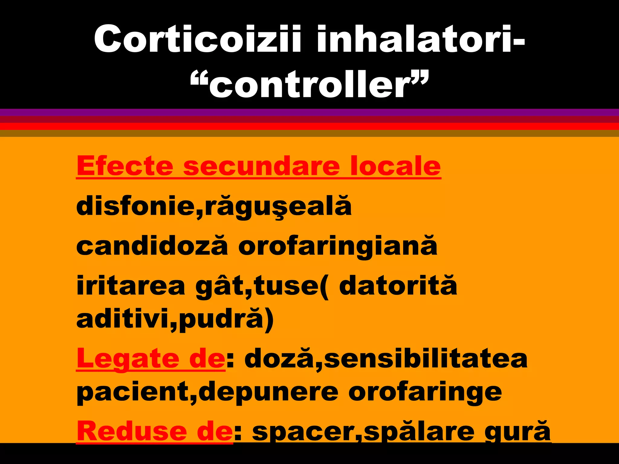 Corticoizii inhalatori-
“controller”
Efecte secundare locale
disfonie,răguşeală
candidoză orofaringiană
iritarea gât,tuse( datorită
aditivi,pudră)
Legate de: doză,sensibilitatea
pacient,depunere orofaringe
Reduse de: spacer,spălare gură
 