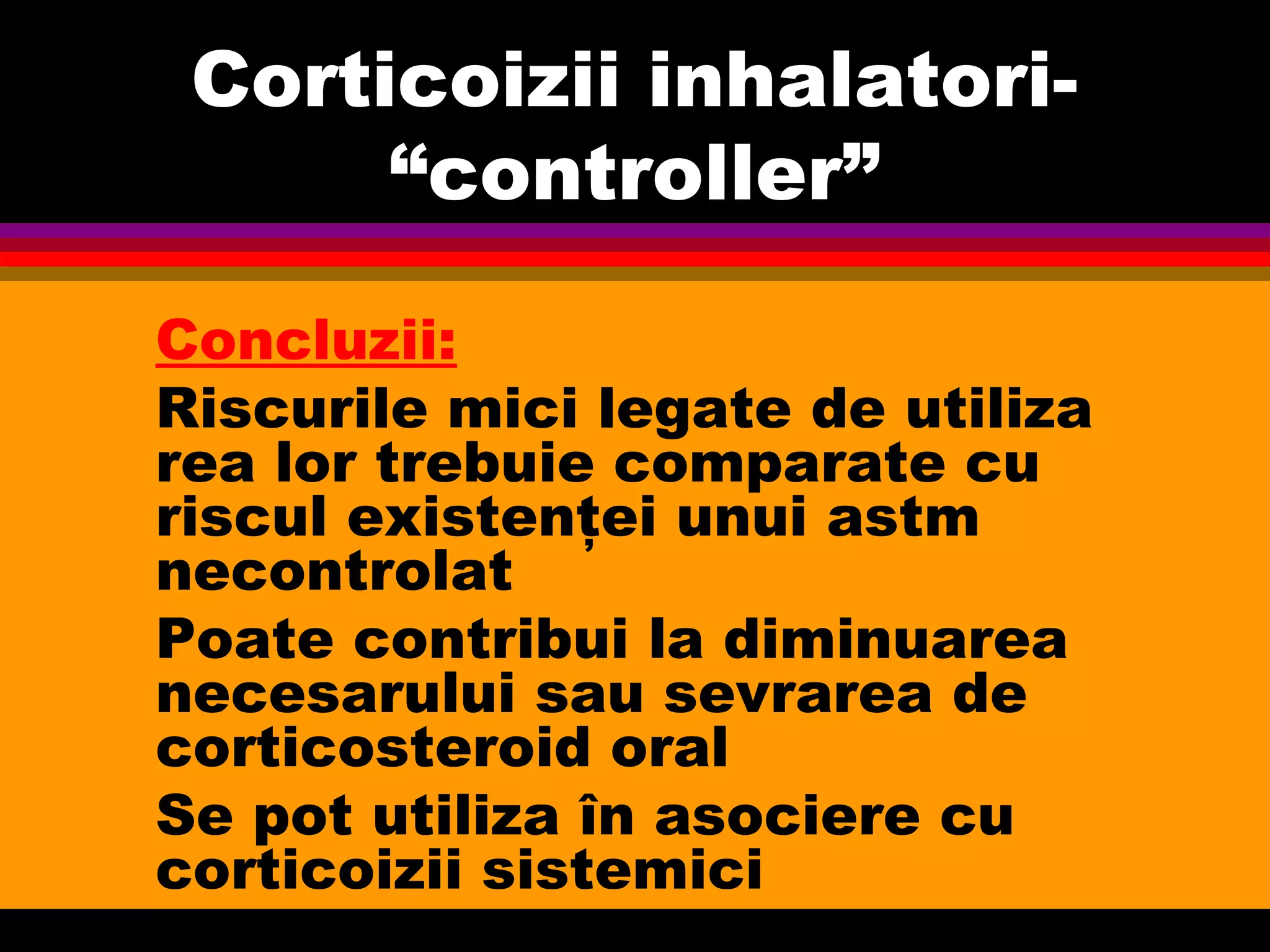 Corticoizii inhalatori-
“controller”
Concluzii:
Riscurile mici legate de utiliza
rea lor trebuie comparate cu
riscul existenţei unui astm
necontrolat
Poate contribui la diminuarea
necesarului sau sevrarea de
corticosteroid oral
Se pot utiliza în asociere cu
corticoizii sistemici
 